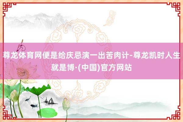 尊龙体育网便是给庆忌演一出苦肉计-尊龙凯时人生就是博·(中国)官方网站