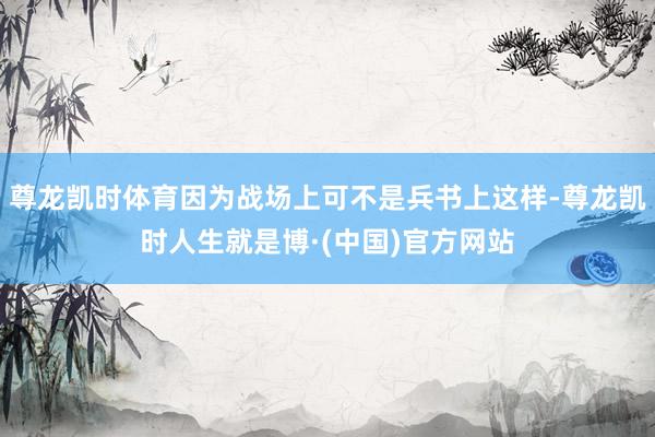 尊龙凯时体育因为战场上可不是兵书上这样-尊龙凯时人生就是博·(中国)官方网站