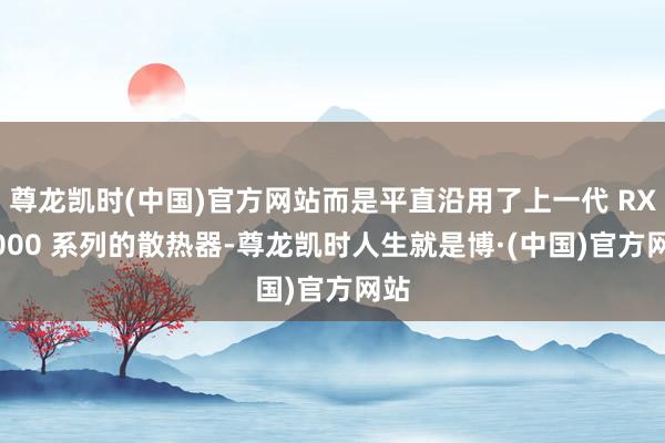尊龙凯时(中国)官方网站而是平直沿用了上一代 RX 6000 系列的散热器-尊龙凯时人生就是博·(中国)官方网站