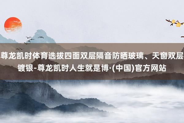 尊龙凯时体育选拔四面双层隔音防晒玻璃、天窗双层镀银-尊龙凯时人生就是博·(中国)官方网站