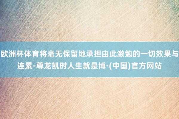 欧洲杯体育将毫无保留地承担由此激勉的一切效果与连累-尊龙凯时人生就是博·(中国)官方网站