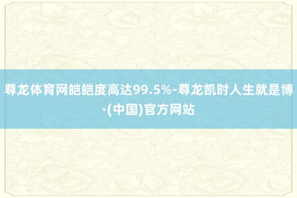 尊龙体育网皑皑度高达99.5%-尊龙凯时人生就是博·(中国)官方网站