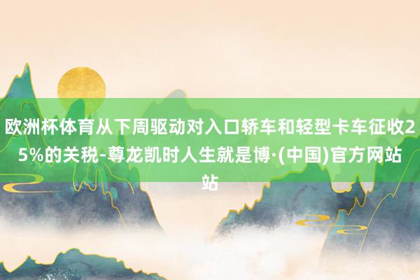 欧洲杯体育从下周驱动对入口轿车和轻型卡车征收25%的关税-尊龙凯时人生就是博·(中国)官方网站