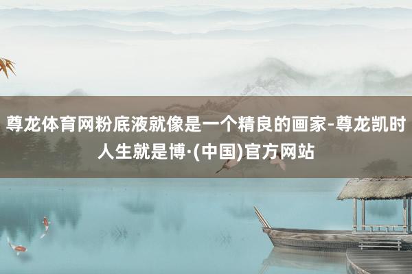 尊龙体育网粉底液就像是一个精良的画家-尊龙凯时人生就是博·(中国)官方网站