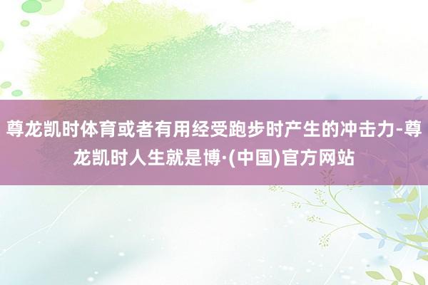 尊龙凯时体育或者有用经受跑步时产生的冲击力-尊龙凯时人生就是博·(中国)官方网站