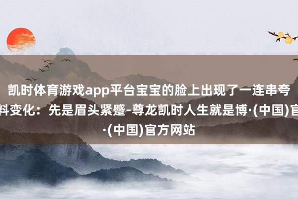 凯时体育游戏app平台宝宝的脸上出现了一连串夸张的颜料变化：先是眉头紧蹙-尊龙凯时人生就是博·(中国)官方网站