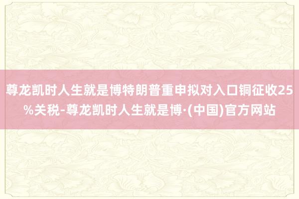 尊龙凯时人生就是博特朗普重申拟对入口铜征收25%关税-尊龙凯时人生就是博·(中国)官方网站