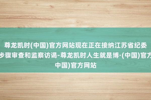 尊龙凯时(中国)官方网站现在正在接纳江苏省纪委监委步骤审查和监察访谒-尊龙凯时人生就是博·(中国)官方网站
