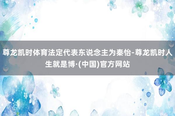 尊龙凯时体育法定代表东说念主为秦怡-尊龙凯时人生就是博·(中国)官方网站