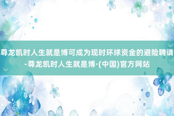 尊龙凯时人生就是博可成为现时环球资金的避险聘请-尊龙凯时人生就是博·(中国)官方网站