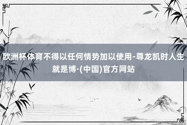 欧洲杯体育不得以任何情势加以使用-尊龙凯时人生就是博·(中国)官方网站