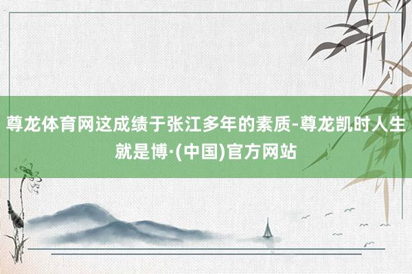 尊龙体育网这成绩于张江多年的素质-尊龙凯时人生就是博·(中国)官方网站