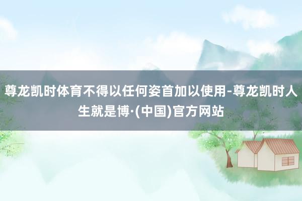 尊龙凯时体育不得以任何姿首加以使用-尊龙凯时人生就是博·(中国)官方网站