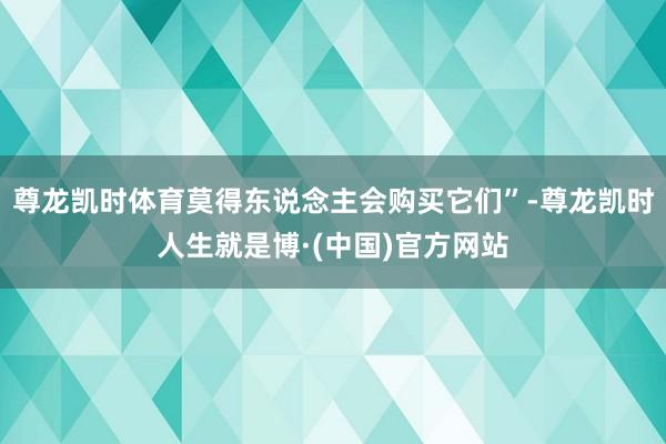 尊龙凯时体育莫得东说念主会购买它们”-尊龙凯时人生就是博·(中国)官方网站