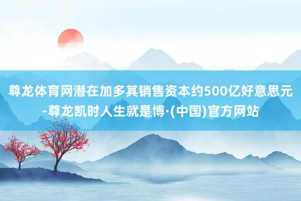 尊龙体育网潜在加多其销售资本约500亿好意思元-尊龙凯时人生就是博·(中国)官方网站