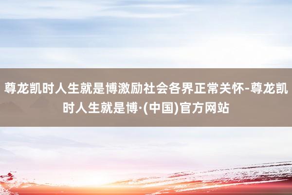 尊龙凯时人生就是博激励社会各界正常关怀-尊龙凯时人生就是博·(中国)官方网站