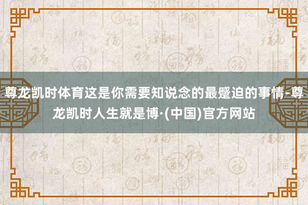 尊龙凯时体育这是你需要知说念的最蹙迫的事情-尊龙凯时人生就是博·(中国)官方网站