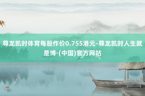 尊龙凯时体育每股作价0.755港元-尊龙凯时人生就是博·(中国)官方网站