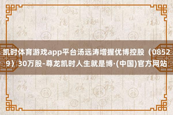 凯时体育游戏app平台汤远涛增握优博控股（08529）30万股-尊龙凯时人生就是博·(中国)官方网站